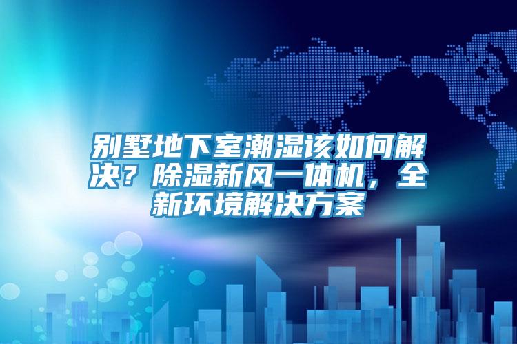 別墅地下室潮濕該如何解決？除濕新風(fēng)一體機，全新環(huán)境解決方案